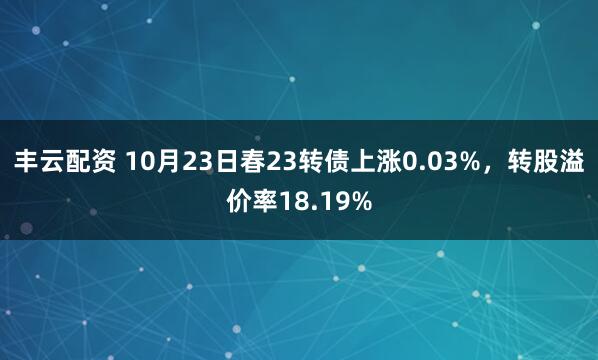 丰云配资 10月23日春23转债上涨0.03%,转股溢价率18.19%