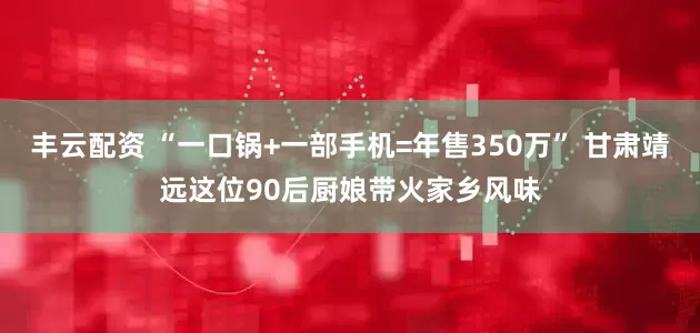 丰云配资 “一口锅+一部手机=年售350万” 甘肃靖远这位90后厨娘带火家乡风味
