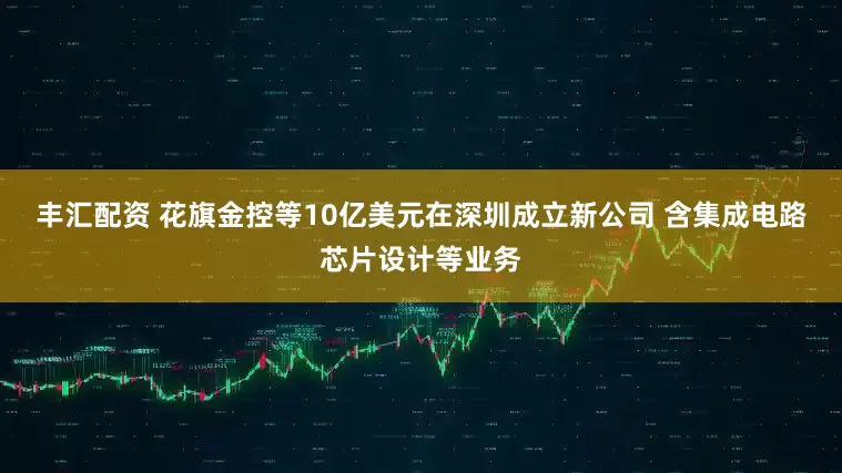 丰汇配资 花旗金控等10亿美元在深圳成立新公司 含集成电路芯片设计等业务