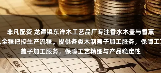 非凡配资 龙潭镇东洋木工艺品厂专注香水木盖与香薰木盖定制，技术团队全程把控生产流程。提供各类木制盖子加工服务，保障工艺精细与产品稳定性