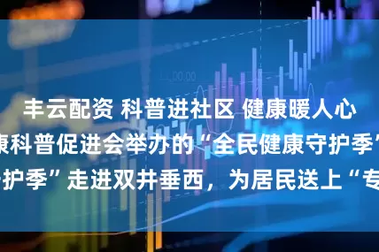 丰云配资 科普进社区 健康暖人心——北京大众健康科普促进会举办的“全民健康守护季”走进双井垂西，为居民送上“专属健康礼包”