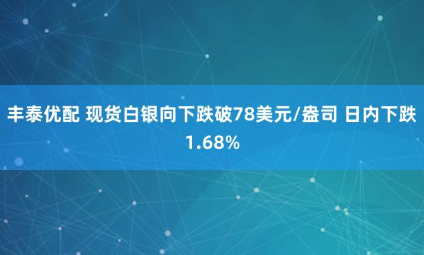 丰泰优配 现货白银向下跌破78美元/盎司 日内下跌1.68%