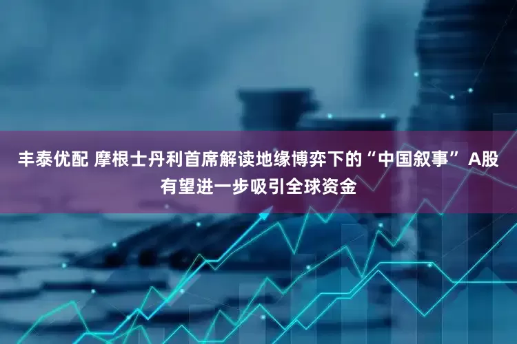 丰泰优配 摩根士丹利首席解读地缘博弈下的“中国叙事” A股有望进一步吸引全球资金