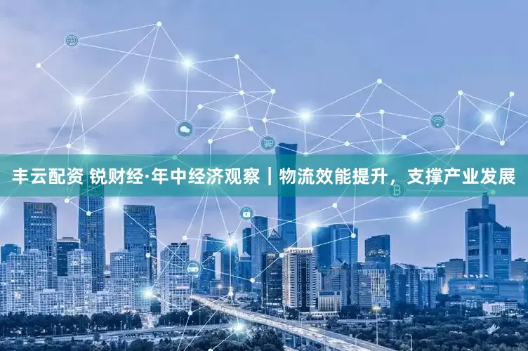 丰云配资 锐财经·年中经济观察｜物流效能提升，支撑产业发展