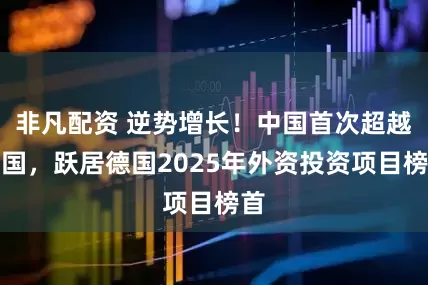 非凡配资 逆势增长！中国首次超越美国，跃居德国2025年外资投资项目榜首