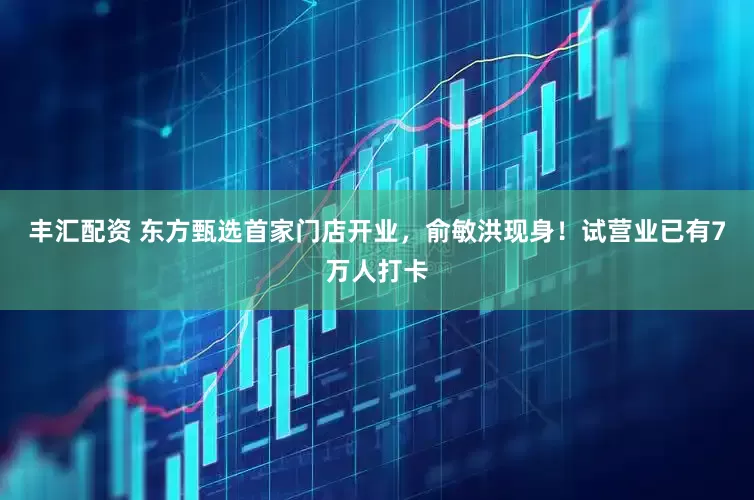 丰汇配资 东方甄选首家门店开业，俞敏洪现身！试营业已有7万人打卡