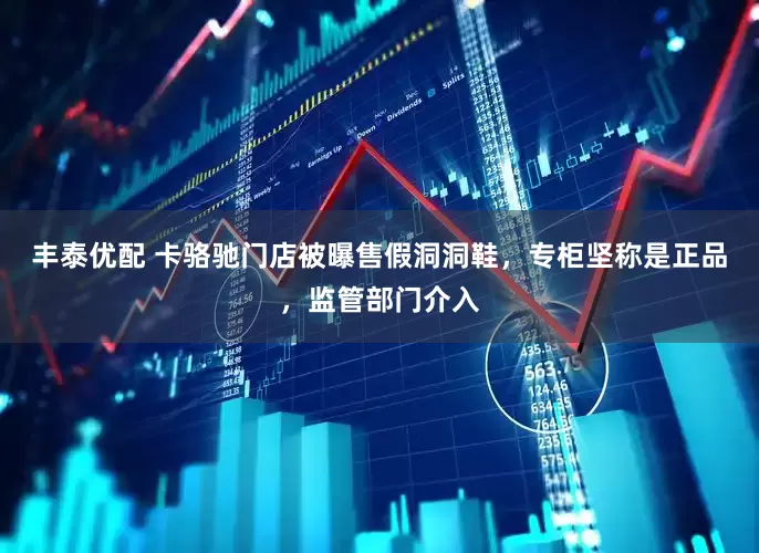 丰泰优配 卡骆驰门店被曝售假洞洞鞋，专柜坚称是正品，监管部门介入