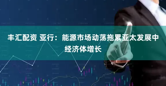 丰汇配资 亚行：能源市场动荡拖累亚太发展中经济体增长